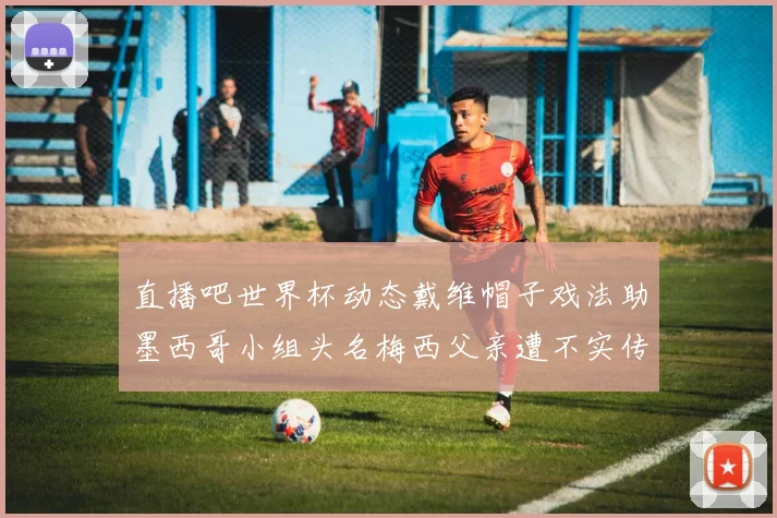 直播吧世界杯动态戴维帽子戏法助墨西哥小组头名梅西父亲遭不实传言困扰