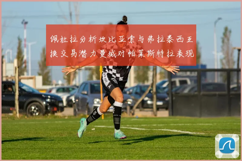 佩杜拉分析坎比亚索与弗拉泰西互换交易潜力曼城对帕莱斯特拉表现出兴趣