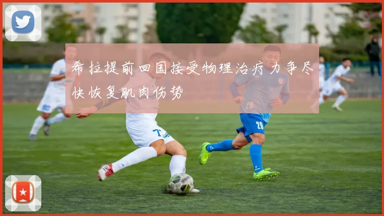 希拉提前回国接受物理治疗力争尽快恢复肌肉伤势