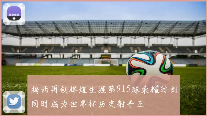 梅西再创辉煌生涯第915球荣耀时刻同时成为世界杯历史射手王