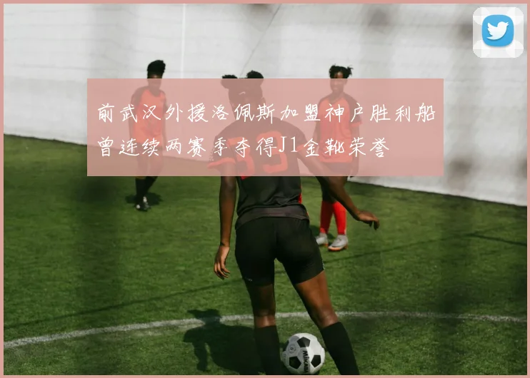 前武汉外援洛佩斯加盟神户胜利船曾连续两赛季夺得J1金靴荣誉