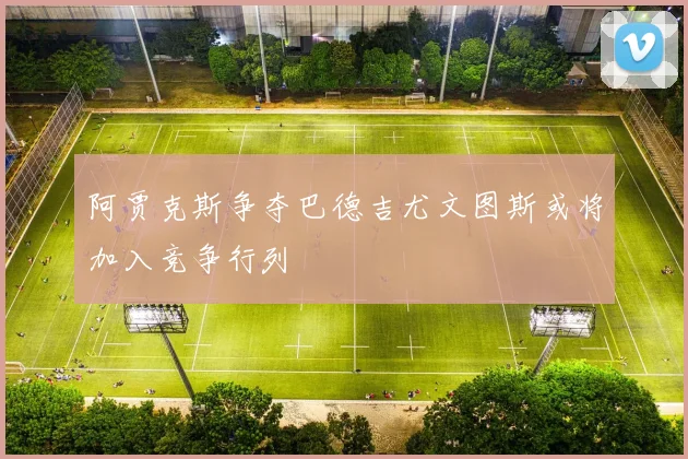 阿贾克斯争夺巴德吉尤文图斯或将加入竞争行列