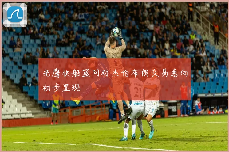 老鹰快船篮网对杰伦布朗交易意向初步显现