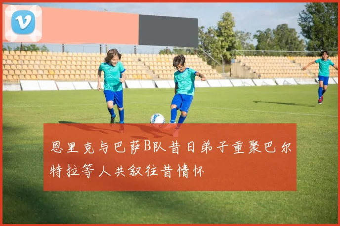 恩里克与巴萨B队昔日弟子重聚巴尔特拉等人共叙往昔情怀