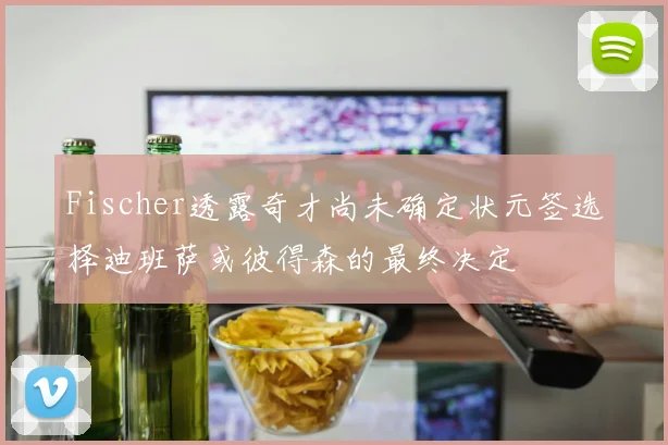 Fischer透露奇才尚未确定状元签选择迪班萨或彼得森的最终决定