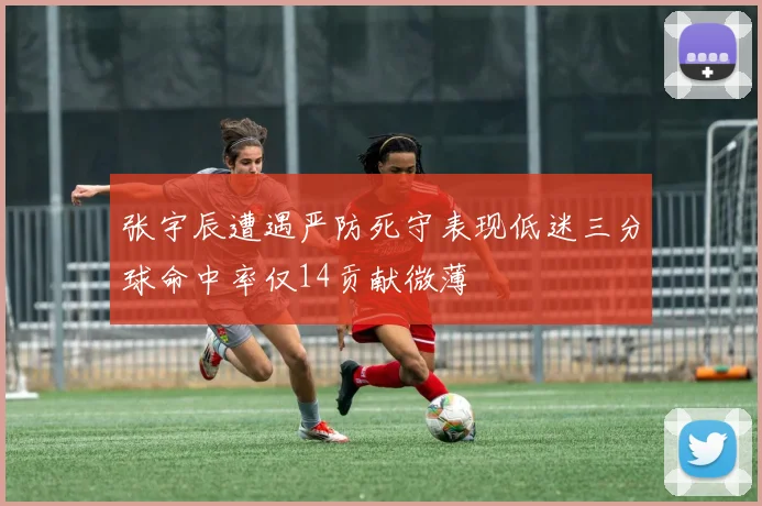 张宇辰遭遇严防死守表现低迷三分球命中率仅14贡献微薄