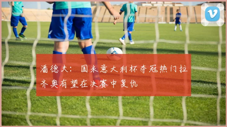 潘德夫：国米意大利杯夺冠热门拉齐奥有望在决赛中复仇