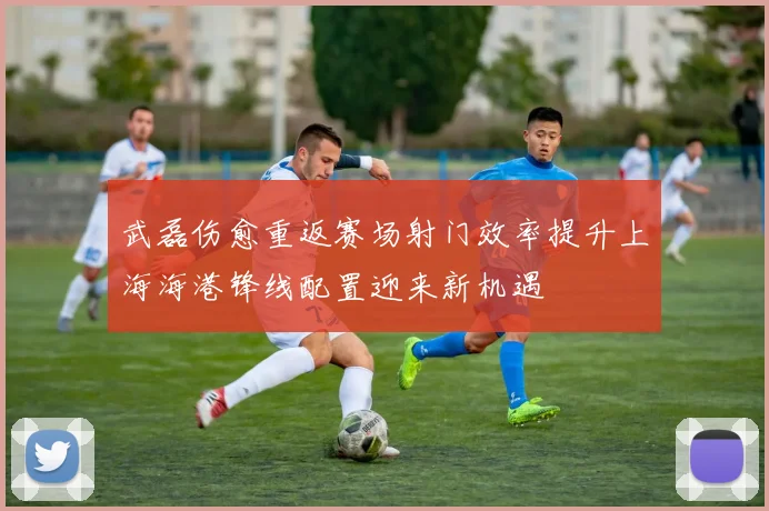 武磊伤愈重返赛场射门效率提升上海海港锋线配置迎来新机遇