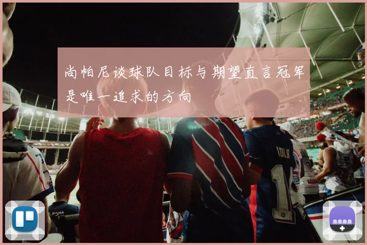 尚帕尼谈球队目标与期望直言冠军是唯一追求的方向