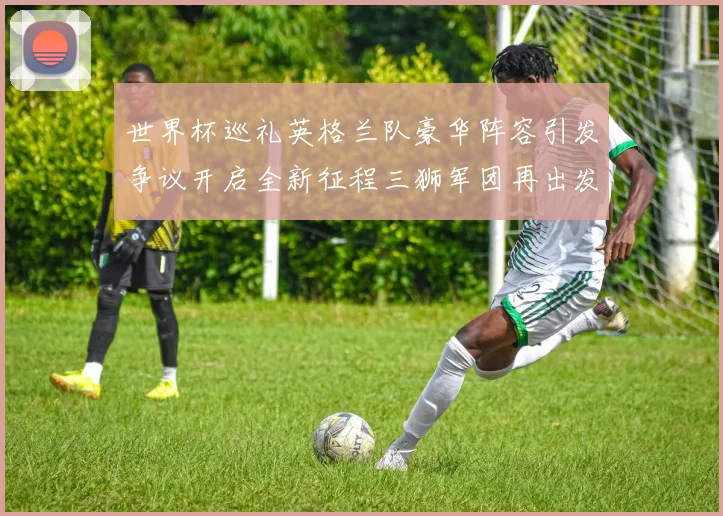 世界杯巡礼英格兰队豪华阵容引发争议开启全新征程三狮军团再出发