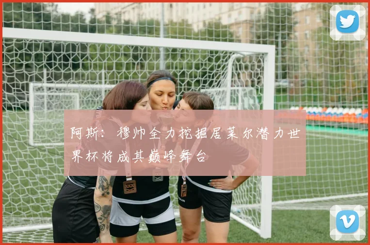 阿斯：穆帅全力挖掘居莱尔潜力世界杯将成其巅峰舞台