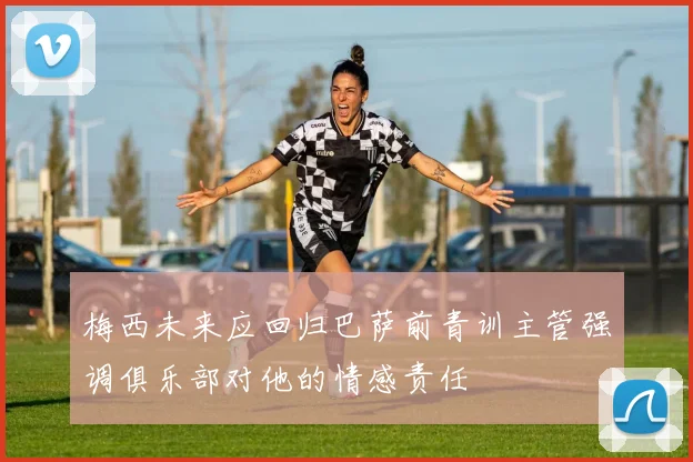 梅西未来应回归巴萨前青训主管强调俱乐部对他的情感责任
