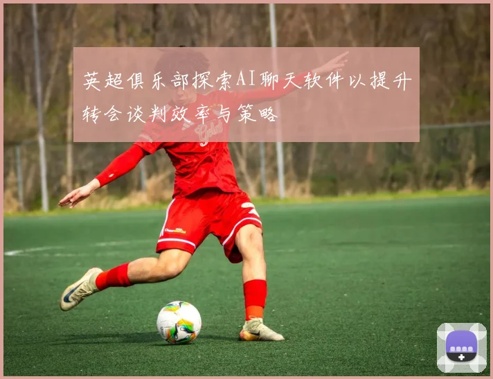 英超俱乐部探索AI聊天软件以提升转会谈判效率与策略