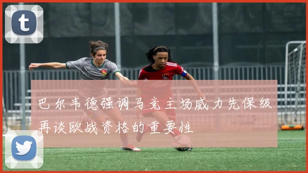 巴尔韦德强调马竞主场威力先保级再谈欧战资格的重要性